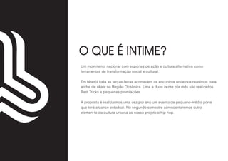 O QUE É INTIME?
Um movimento nacional com esportes de ação e cultura alternativa como
ferramentas de transformação social e cultural.
Em Niterói toda as terças-feiras acontecem os encontros onde nos reunimos para
andar de skate na Região Oceânica. Uma a duas vezes por mês são realizados
Best Tricks e pequenas premiações.
A proposta é realizarmos uma vez por ano um evento de pequeno-médio porte
que terá alcance estadual. No segundo semestre acrescentaremos outro
elemen-to da cultura urbana ao nosso projeto o hip hop.
 