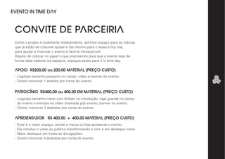 APOIO R$200,00 ou 200,00 MATERIAL (PREÇO CUSTO)
PATROCÍNIO R$400,00 ou 400,00 EM MATERIAL (PREÇO CUSTO)
APRESENTADOR R$ 400,00 + 400,00 MATERIAL (PREÇO CUSTO)
Como o projeto é totalmente independente, abrimos espaço para as marcas
que já estão de costume ajudar e dar retorno para o skate e hip hop,
para ajudar a financiar o evento e fazê-la inesquecível.
Depois de colocar no papel o que precisamos para que o evento seja da
forma ideal elaborei os espaços, espaços esses para o in time day.
- Logotipo tamanho pequeno no cartaz, vídeo e banner do evento.
- Direito inscrever 1 skatista por conta do evento.
- Logotipo tamanho maior com ênfase na introdução, logo grande no cartaz
do evento e entrada na vídeo chamada pós evento, banner no evento.
- Direito inscrever 2 skatistas por conta do evento.
- Esse é o maior espaço, aonde a marca ou loja apresenta o evento.
- Ela introduz o vídeo ao público transformando-o com a em destaque maior.
- Maior destaque em todas as divulgações.
- Direito inscrever 4 skatistas por conta do evento.
CONVITE DE PARCEIRIA
EVENTO IN TIME DAY
 