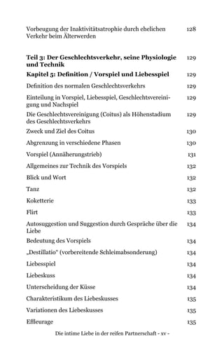Die intime Liebe in der reifen Partnerschaft - xv -
Vorbeugung der Inaktivitätsatrophie durch ehelichen
Verkehr beim Älterwerden
128
Teil 3: Der Geschlechtsverkehr, seine Physiologie
und Technik
129
Kapitel 5: Definition / Vorspiel und Liebesspiel 129
Definition des normalen Geschlechtsverkehrs 129
Einteilung in Vorspiel, Liebesspiel, Geschlechtsvereini-
gung und Nachspiel
129
Die Geschlechtsvereinigung (Coitus) als Höhenstadium
des Geschlechtsverkehrs
129
Zweck und Ziel des Coitus 130
Abgrenzung in verschiedene Phasen 130
Vorspiel (Annäherungstrieb) 131
Allgemeines zur Technik des Vorspiels 132
Blick und Wort 132
Tanz 132
Koketterie 133
Flirt 133
Autosuggestion und Suggestion durch Gespräche über die
Liebe
134
Bedeutung des Vorspiels 134
„Destillatio“ (vorbereitende Schleimabsonderung) 134
Liebesspiel 134
Liebeskuss 134
Unterscheidung der Küsse 134
Charakteristikum des Liebeskusses 135
Variationen des Liebeskusses 135
Effleurage 135
 