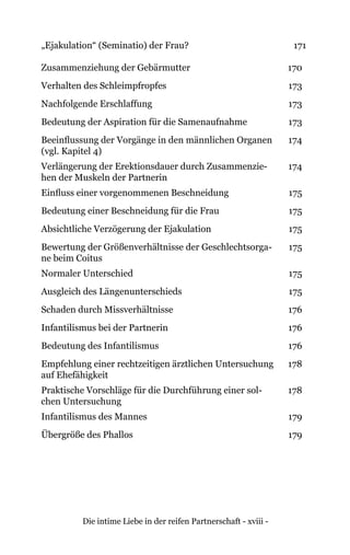 Die intime Liebe in der reifen Partnerschaft - xviii -
„Ejakulation“ (Seminatio) der Frau? 171
Zusammenziehung der Gebärmutter 170
Verhalten des Schleimpfropfes 173
Nachfolgende Erschlaffung 173
Bedeutung der Aspiration für die Samenaufnahme 173
Beeinflussung der Vorgänge in den männlichen Organen
(vgl. Kapitel 4)
174
Verlängerung der Erektionsdauer durch Zusammenzie-
hen der Muskeln der Partnerin
174
Einfluss einer vorgenommenen Beschneidung 175
Bedeutung einer Beschneidung für die Frau 175
Absichtliche Verzögerung der Ejakulation 175
Bewertung der Größenverhältnisse der Geschlechtsorga-
ne beim Coitus
175
Normaler Unterschied 175
Ausgleich des Längenunterschieds 175
Schaden durch Missverhältnisse 176
Infantilismus bei der Partnerin 176
Bedeutung des Infantilismus 176
Empfehlung einer rechtzeitigen ärztlichen Untersuchung
auf Ehefähigkeit
178
Praktische Vorschläge für die Durchführung einer sol-
chen Untersuchung
178
Infantilismus des Mannes 179
Übergröße des Phallos 179
 
