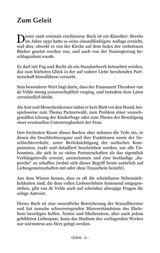 Geleit - ii -
Zum Geleit
Dieses 1926 erstmals erschienene Buch ist ein Klassiker: Bereits
im Jahre 1930 hatte es seine einundfünfzigste Auflage erreicht,
und dies, obwohl es von der Kirche auf dem Index der verbotenen
Bücher gesetzt worden war, und auch von der Naziregierung be-
schlagnahmt wurde.
Es darf mit Fug und Recht als ein Standardwerk betrachtet werden,
das zum höchsten Glück in der auf wahrer Liebe beruhenden Part-
nerschaft hinzuführen versucht.
Sein besonderer Wert liegt darin, dass der Frauenarzt Theodoor van
de Velde streng wissenschaftlich vorging, und trotzdem dem Laien
verständlich bleibt.
Als Arzt und Menschenkenner nahm er kein Blatt vor den Mund, bei-
spielsweise zum Thema Partnerwahl, zum Problem einer wunsch-
gemäßen Lösung der Kinderfrage oder zum Thema der Beseitigung
einer eventuellen Untererregbarkeit der Frau.
Den breitesten Raum dieses Buches aber nehmen die Teile ein, in
denen die Geschlechtsorgane und ihre Funktionen sowie der Ge-
schlechtsverkehr, unter Berücksichtigung der seelischen Kom-
ponenten, exakt und detailliert beschrieben werden, um alle Un-
kenntnis, die sich in so vielen Partnerschaften als das eigentlich
Verhängnisvolle erweist, auszuräumen und eine beständige „Su-
perehe“ zu schaffen (wobei sich dieser Begriff heute natürlich auf
Liebesgemeinschaften mit oder ohne Trauschein bezieht).
Aus dem Wissen heraus, dass es oft die scheinbaren Nebensäch-
lichkeiten sind, die dem vollen Liebeserlebnis hemmend entgegen-
stehen, gibt van de Velde auch auf scheinbar abwegige Fragen die
nötige Antwort.
Dieses Buch ist eine wesentliche Bereicherung der Sexualliteratur
und hat manche schwerwiegenden Missverständnisse des Ehele-
bens beseitigen helfen. Ärzten und Eheberatern, aber auch jedem
gebildeten Liebespaar, kann das Studium des vorliegenden Werkes
nur wärmstens ans Herz gelegt werden.
 