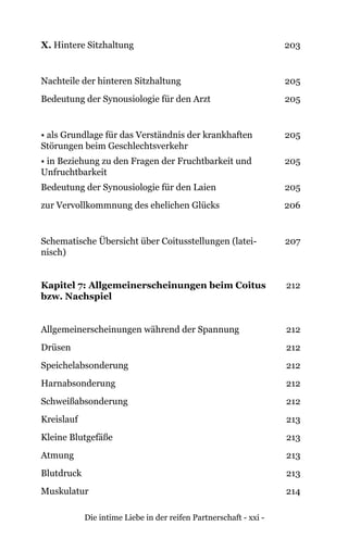 Die intime Liebe in der reifen Partnerschaft - xxi -
X. Hintere Sitzhaltung 203
Nachteile der hinteren Sitzhaltung 205
Bedeutung der Synousiologie für den Arzt 205
• als Grundlage für das Verständnis der krankhaften
Störungen beim Geschlechtsverkehr
205
• in Beziehung zu den Fragen der Fruchtbarkeit und
Unfruchtbarkeit
205
Bedeutung der Synousiologie für den Laien 205
zur Vervollkommnung des ehelichen Glücks 206
Schematische Übersicht über Coitusstellungen (latei-
nisch)
207
Kapitel 7: Allgemeinerscheinungen beim Coitus
bzw. Nachspiel
212
Allgemeinerscheinungen während der Spannung 212
Drüsen 212
Speichelabsonderung 212
Harnabsonderung 212
Schweißabsonderung 212
Kreislauf 213
Kleine Blutgefäße 213
Atmung 213
Blutdruck 213
Muskulatur 214
 