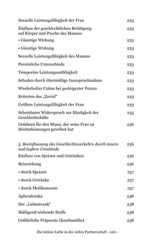 Die intime Liebe in der reifen Partnerschaft - xxiv -
Sexuelle Leistungsfähigkeit der Frau 233
Einfluss der geschlechtlichen Betätigung
auf Körper und Psyche des Mannes
233
• Günstige Wirkung 233
• Günstige Wirkung 233
Sexuelle Leistungsfähigkeit des Mannes 233
Persönliche Unterschiede 233
Temporäre Leistungsunfähigkeit 233
Schaden durch übermäßige Inanspruchnahme 233
Wiederholter Coitus bei gesteigerter Potenz 233
Kriterien des „Zuviel“ 233
Größere Leistungsfähigkeit der Frau 233
Scheinbarer Widerspruch zur Häufigkeit der
Geschlechtskälte
235
Gefahren für den Mann, der seine Frau an
Höchstleistungen gewöhnt hat
236
3. Beeinflussung des Geschlechtsverkehrs durch innere
und äußere Umstände
236
Einfluss von Speisen und Getränken 236
Reizwirkung 236
• durch Speisen 237
• durch Getränke 237
• durch Medikamente 237
Aphrodisiaka 238
Der „Liebestrank“ 238
Mäßigend wirkende Stoffe 238
Gefährliche Präparate (Kantharidin) 238
 