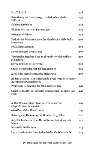 Die intime Liebe in der reifen Partnerschaft - xxv -
Das Yohimbin 238
Beseitigung der Untererregbarkeit durch einfache
Hilfsmittel
239
Kohlensäurebäder 239
Einfluss von passiven Bewegungen 239
Reiten und Fahren 239
Periodische Schwankungen des Geschlechtstriebs beim
Menschen
240
Frühlingsmaximum 240
Schwankungen beim Mann 240
Vereinzelte Angaben über zwei- und vierwöchentliche
Steigerung
240
Schwankungen bei der Frau 240
Große Verschiedenheit bei den Angaben 240
Zwei- oder vierwöchentliche Steigerung 240
Andere Maxima - (Entsprechende Texte wurden in dieser
Buchfassung weggelassen)
-
Praktische Bedeutung der Maximalperioden 241
Gleiche „Rechte“ auf sexuelle Befriedigung für Mann und
Frau
241
4. Der Geschlechtsverkehr unter besonderen
körperlichen Umständen
241
a) während der Menstruation 241
Reizung und Hemmung der Geschlechtsgefühle 242
Angebliche Gefahr einer Harnröhrenentzündung beim
Mann
242
Nachteile für die Frau 243
Unter bestimmten Umständen ist der Verkehr erlaubt 243
 