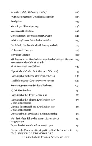 Die intime Liebe in der reifen Partnerschaft - xxvi -
b) während der Schwangerschaft 245
• Gründe gegen den Geschlechtsverkehr 245
Fehlgeburt 245
Vorzeitiger Blasensprung 246
Wochenbettinfektion 246
Verletzlichkeit der weiblichen Gewebe 246
• Gründe für den Geschlechtsverkehr 247
Die Libido der Frau in der Schwangerschaft 247
Unbewusste Gründe 247
Bewusste Gründe 247
Mit bestimmten Einschränkungen ist der Verkehr bis vier
Wochen vor der Geburt erlaubt
247
c) Karenz nach der Geburt 249
Eigentliches Wochenbett (bis zwei Wochen) 249
Coitusverbot während des Wochenbettes 250
Rückbildungszeit (weitere vier Wochen) 250
Zulassung eines vorsichtigen Verkehrs 250
d) bei Krankheiten 251
Coitusverbot bei Infektionsgefahr 251
Coitusverbot bei akuten Krankheiten der
Geschlechtsorgane
251
Chronisch entzündliche Krankheiten der
Geschlechtsorgane
251
Coitusverbot in gewissen Fällen notwendig 251
Von ärztlicher Seite wird damit oft zu rigoros
vorgegangen
251
Operation ist manchmal zu bevorzugen 251
Die sexuelle Funktionstüchtigkeit verdient bei den ärztli-
chen Erwägungen einen größeren Platz
251
 