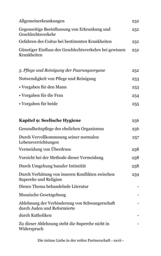 Die intime Liebe in der reifen Partnerschaft - xxvii -
Allgemeinerkrankungen 252
Gegenseitige Beeinflussung von Erkrankung und
Geschlechtsverkehr
252
Gefahren des Coitus bei bestimmten Krankheiten 252
Günstiger Einfluss des Geschlechtsverkehrs bei gewissen
Krankheiten
252
5. Pflege und Reinigung der Paarungsorgane 252
Notwendigkeit von Pflege und Reinigung 253
• Vorgaben für den Mann 253
• Vorgaben für die Frau 254
• Vorgaben für beide 255
Kapitel 9: Seelische Hygiene 256
Gesundheitspflege des ehelichen Organismus 256
Durch Vervollkommnung seiner normalen
Lebensverrichtungen
257
Vermeidung von Überdruss 258
Vorsicht bei der Methode dieser Vermeidung 258
Durch Umgehung banaler Intimität 258
Durch Verhütung von inneren Konflikten zwischen
Superehe und Religion
259
Dieses Thema behandelnde Literatur -
Mosaische Gesetzgebung -
Ablehnung der Verhinderung von Schwangerschaft
durch Juden und Reformierte
-
durch Katholiken -
Zu dieser Ablehnung steht die Superehe nicht in
Widerspruch
-
 