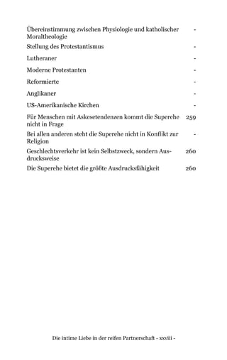 Die intime Liebe in der reifen Partnerschaft - xxviii -
Übereinstimmung zwischen Physiologie und katholischer
Moraltheologie
-
Stellung des Protestantismus -
Lutheraner -
Moderne Protestanten -
Reformierte -
Anglikaner -
US-Amerikanische Kirchen -
Für Menschen mit Askesetendenzen kommt die Superehe
nicht in Frage
259
Bei allen anderen steht die Superehe nicht in Konflikt zur
Religion
-
Geschlechtsverkehr ist kein Selbstzweck, sondern Aus-
drucksweise
260
Die Superehe bietet die größte Ausdrucksfähigkeit 260
 