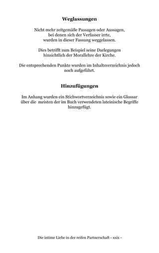 Die intime Liebe in der reifen Partnerschaft - xxix -
Weglassungen
Nicht mehr zeitgemäße Passagen oder Aussagen,
bei denen sich der Verfasser irrte,
wurden in dieser Fassung weggelassen.
Dies betrifft zum Beispiel seine Darlegungen
hinsichtlich der Morallehre der Kirche.
Die entsprechenden Punkte wurden im Inhaltsverzeichnis jedoch
noch aufgeführt.
Hinzufügungen
Im Anhang wurden ein Stichwortverzeichnis sowie ein Glossar
über die meisten der im Buch verwendeten lateinische Begriffe
hinzugefügt.
 