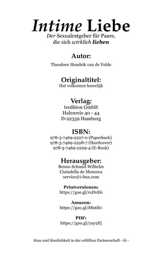 Sinn und Sinnlichkeit in der erfüllten Partnerschaft - iii -
Intime LiebeDer Sexualratgeber für Paare,
die sich wirklich lieben
Autor:
Theodoor Hendrik van de Velde
Originaltitel:
Het volkomen huwelijk
Verlag:
tredition GmbH
Halenreie 40 - 44
D-22359 Hamburg
ISBN:
978-3-7469-2227-0 (Paperback)
978-3-7469-2228-7 (Hardcover)
978-3-7469-2229-4 (E-Book)
Herausgeber:
Benno Schmid-Wilhelm
Ciutadella de Menorca
service@i-bux.com
Printversionen:
https://goo.gl/rxDvE6
Amazon:
https://goo.gl/SSs6Ev
PDF:
https://goo.gl/yuy2Fj
 
