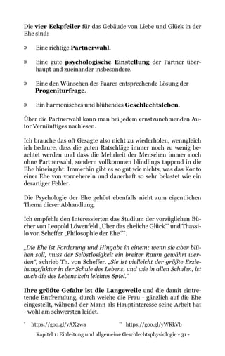 Kapitel 1: Einleitung und allgemeine Geschlechtsphysiologie - 31 -
Die vier Eckpfeiler für das Gebäude von Liebe und Glück in der
Ehe sind:
»» Eine richtige Partnerwahl.
»» Eine gute psychologische Einstellung der Partner über-
haupt und zueinander insbesondere.
»» Eine den Wünschen des Paares entsprechende Lösung der
Progeniturfrage.
»» Ein harmonisches und blühendes Geschlechtsleben.
Über die Partnerwahl kann man bei jedem ernstzunehmenden Au-
tor Vernünftiges nachlesen.
Ich brauche das oft Gesagte also nicht zu wiederholen, wenngleich
ich bedaure, dass die guten Ratschläge immer noch zu wenig be-
achtet werden und dass die Mehrheit der Menschen immer noch
ohne Partnerwahl, sondern vollkommen blindlings tappend in die
Ehe hineingeht. Immerhin gibt es so gut wie nichts, was das Konto
einer Ehe von vorneherein und dauerhaft so sehr belastet wie ein
derartiger Fehler.
Die Psychologie der Ehe gehört ebenfalls nicht zum eigentlichen
Thema dieser Abhandlung.
Ich empfehle den Interessierten das Studium der vorzüglichen Bü-
cher von Leopold Löwenfeld „Über das eheliche Glück“*
und Thassi-
lo von Scheffer „Philosophie der Ehe“**
.
„Die Ehe ist Forderung und Hingabe in einem; wenn sie aber blü-
hen soll, muss der Selbstlosigkeit ein breiter Raum gewährt wer-
den“, schrieb Th. von Scheffer. „Sie ist vielleicht der größte Erzie-
hungsfaktor in der Schule des Lebens, und wie in allen Schulen, ist
auch die des Lebens kein leichtes Spiel.“
Ihre größte Gefahr ist die Langeweile und die damit eintre-
tende Entfremdung, durch welche die Frau - gänzlich auf die Ehe
eingestellt, während der Mann als Hauptinteresse seine Arbeit hat
- wohl am schwersten leidet.
*
	 https://goo.gl/vAX2wa		 **
https://goo.gl/yWKkVb
 