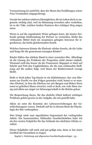 Kapitel 1: Einleitung und allgemeine Geschlechtsphysiologie - 33 -
Voraussetzung ist natürlich, dass der Mann den Erzählungen seiner
Frau Verständnis entgegenbringt.
Gerade bei solchen relativen Kleinigkeiten, die im Leben doch so un-
gemein wichtig sind, weil sie Stimmung erwecken oder verderben,
ist es der Takt, welchen beiden Partnern den richtigen Weg zeigen
muss.
Wenn es auf die angedeutete Weise gelingen kann, die immer dro-
hende geistige Entfremdung der Partner zu vermeiden, bleibt das
wirksamste Mittel doch ein zusammen gehegtes Interesse für ir-
gendetwas, das beide gleichermaßen fesselt.
Welches Interesse könnte die Eheleute stärker fesseln, als die Liebe
und Sorge für die gemeinsam erzeugten Kinder?
Kinder bilden das stärkste Band in einer normalen Ehe. Allerdings
ist die Lösung des Problems der Progenitur nicht immer einfach.
Niemand weiß das besser als der Frauenarzt. Begegnet er doch auf
Schritt und Tritt den Unglücklichen, die die eine enttäuschte Hoff-
nung auf die andere folgt, weil ihnen der Kinderwunsch versagt
bleibt.
Sieht er doch jeden Tag hinein in ein Schlafzimmer, das vom Ehe-
mann aus Furcht vor den Folgen gemieden wird; kennt er so man-
ches Ehebett, in dem die Ehefrau nur mit Bangen und Beben ihren
sonst so geliebten Mann erwartet; weiß er doch, wie viele Ehen ein-
zig und allein aus Angst vor Schwangerschaft in die Brüche gehen.
Die Besprechung dieser, für das eheliche Glück äußerst wichtigen
Probleme gehört gewiss zu der Aufgabe, die mir gestellt habe.
Allein sie setzt die Kenntnis der Lebensverrichtungen der Ge-
schlechtsorgane voraus. Deshalb soll ihr in diesem Buch die Physio-
logie der Ehe vorhergehen.
Dies bringt mich zum eigentlichen Gegenstand der vorliegenden
Arbeit: Ein harmonisches, blühendes Geschlechtsleben habe ich
als den vierten Eckpfeiler für das Gebäude des ehelichen Glücks er-
wähnt.
Dieser Eckpfeiler soll stark und gut gefügt sein, denn er hat einen
Großteil der Gesamtlast zu tragen.
 