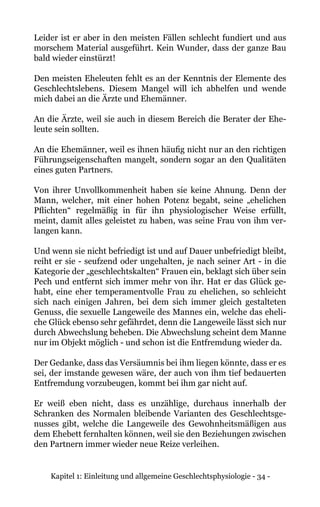 Kapitel 1: Einleitung und allgemeine Geschlechtsphysiologie - 34 -
Leider ist er aber in den meisten Fällen schlecht fundiert und aus
morschem Material ausgeführt. Kein Wunder, dass der ganze Bau
bald wieder einstürzt!
Den meisten Eheleuten fehlt es an der Kenntnis der Elemente des
Geschlechtslebens. Diesem Mangel will ich abhelfen und wende
mich dabei an die Ärzte und Ehemänner.
An die Ärzte, weil sie auch in diesem Bereich die Berater der Ehe-
leute sein sollten.
An die Ehemänner, weil es ihnen häufig nicht nur an den richtigen
Führungseigenschaften mangelt, sondern sogar an den Qualitäten
eines guten Partners.
Von ihrer Unvollkommenheit haben sie keine Ahnung. Denn der
Mann, welcher, mit einer hohen Potenz begabt, seine „ehelichen
Pflichten“ regelmäßig in für ihn physiologischer Weise erfüllt,
meint, damit alles geleistet zu haben, was seine Frau von ihm ver-
langen kann.
Und wenn sie nicht befriedigt ist und auf Dauer unbefriedigt bleibt,
reiht er sie - seufzend oder ungehalten, je nach seiner Art - in die
Kategorie der „geschlechtskalten“ Frauen ein, beklagt sich über sein
Pech und entfernt sich immer mehr von ihr. Hat er das Glück ge-
habt, eine eher temperamentvolle Frau zu ehelichen, so schleicht
sich nach einigen Jahren, bei dem sich immer gleich gestalteten
Genuss, die sexuelle Langeweile des Mannes ein, welche das eheli-
che Glück ebenso sehr gefährdet, denn die Langeweile lässt sich nur
durch Abwechslung beheben. Die Abwechslung scheint dem Manne
nur im Objekt möglich - und schon ist die Entfremdung wieder da.
Der Gedanke, dass das Versäumnis bei ihm liegen könnte, dass er es
sei, der imstande gewesen wäre, der auch von ihm tief bedauerten
Entfremdung vorzubeugen, kommt bei ihm gar nicht auf.
Er weiß eben nicht, dass es unzählige, durchaus innerhalb der
Schranken des Normalen bleibende Varianten des Geschlechtsge-
nusses gibt, welche die Langeweile des Gewohnheitsmäßigen aus
dem Ehebett fernhalten können, weil sie den Beziehungen zwischen
den Partnern immer wieder neue Reize verleihen.
 