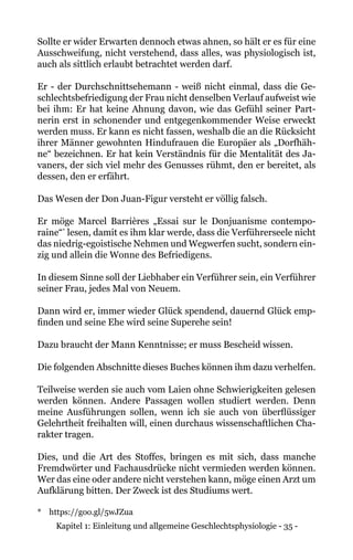 Kapitel 1: Einleitung und allgemeine Geschlechtsphysiologie - 35 -
Sollte er wider Erwarten dennoch etwas ahnen, so hält er es für eine
Ausschweifung, nicht verstehend, dass alles, was physiologisch ist,
auch als sittlich erlaubt betrachtet werden darf.
Er - der Durchschnittsehemann - weiß nicht einmal, dass die Ge-
schlechtsbefriedigung der Frau nicht denselben Verlauf aufweist wie
bei ihm: Er hat keine Ahnung davon, wie das Gefühl seiner Part-
nerin erst in schonender und entgegenkommender Weise erweckt
werden muss. Er kann es nicht fassen, weshalb die an die Rücksicht
ihrer Männer gewohnten Hindufrauen die Europäer als „Dorfhäh-
ne“ bezeichnen. Er hat kein Verständnis für die Mentalität des Ja-
vaners, der sich viel mehr des Genusses rühmt, den er bereitet, als
dessen, den er erfährt.
Das Wesen der Don Juan-Figur versteht er völlig falsch.
Er möge Marcel Barrières „Essai sur le Donjuanisme contempo-
raine“*
lesen, damit es ihm klar werde, dass die Verführerseele nicht
das niedrig-egoistische Nehmen und Wegwerfen sucht, sondern ein-
zig und allein die Wonne des Befriedigens.
In diesem Sinne soll der Liebhaber ein Verführer sein, ein Verführer
seiner Frau, jedes Mal von Neuem.
Dann wird er, immer wieder Glück spendend, dauernd Glück emp-
finden und seine Ehe wird seine Superehe sein!
Dazu braucht der Mann Kenntnisse; er muss Bescheid wissen.
Die folgenden Abschnitte dieses Buches können ihm dazu verhelfen.
Teilweise werden sie auch vom Laien ohne Schwierigkeiten gelesen
werden können. Andere Passagen wollen studiert werden. Denn
meine Ausführungen sollen, wenn ich sie auch von überflüssiger
Gelehrtheit freihalten will, einen durchaus wissenschaftlichen Cha-
rakter tragen.
Dies, und die Art des Stoffes, bringen es mit sich, dass manche
Fremdwörter und Fachausdrücke nicht vermieden werden können.
Wer das eine oder andere nicht verstehen kann, möge einen Arzt um
Aufklärung bitten. Der Zweck ist des Studiums wert.
* 	 https://goo.gl/5wJZua
 
