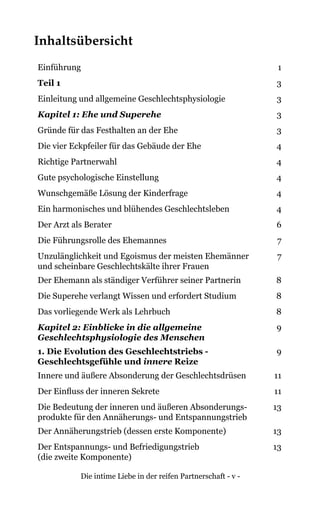Die intime Liebe in der reifen Partnerschaft - v -
Inhaltsübersicht
Einführung 1
Teil 1 3
Einleitung und allgemeine Geschlechtsphysiologie 3
Kapitel 1: Ehe und Superehe 3
Gründe für das Festhalten an der Ehe 3
Die vier Eckpfeiler für das Gebäude der Ehe 4
Richtige Partnerwahl 4
Gute psychologische Einstellung 4
Wunschgemäße Lösung der Kinderfrage 4
Ein harmonisches und blühendes Geschlechtsleben 4
Der Arzt als Berater 6
Die Führungsrolle des Ehemannes 7
Unzulänglichkeit und Egoismus der meisten Ehemänner
und scheinbare Geschlechtskälte ihrer Frauen
7
Der Ehemann als ständiger Verführer seiner Partnerin 8
Die Superehe verlangt Wissen und erfordert Studium 8
Das vorliegende Werk als Lehrbuch 8
Kapitel 2: Einblicke in die allgemeine
Geschlechtsphysiologie des Menschen
9
1. Die Evolution des Geschlechtstriebs -
Geschlechtsgefühle und innere Reize
9
Innere und äußere Absonderung der Geschlechtsdrüsen 11
Der Einfluss der inneren Sekrete 11
Die Bedeutung der inneren und äußeren Absonderungs-
produkte für den Annäherungs- und Entspannungstrieb
13
Der Annäherungstrieb (dessen erste Komponente) 13
Der Entspannungs- und Befriedigungstrieb
(die zweite Komponente)
13
 