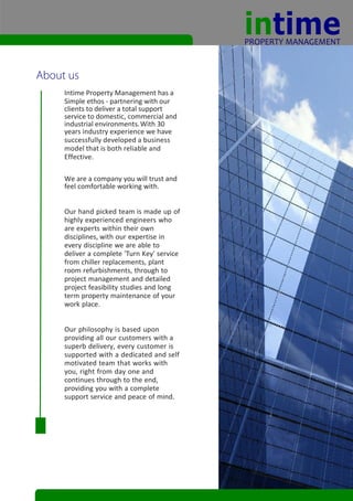 Intime Property Management has a
Simple ethos - partnering with our
clients to deliver a total support
service to domestic, commercial and
industrial environments. With 30
years industry experience we have
successfully developed a business
model that is both reliable and
Effective.

We are a company you will trust and
feel comfortable working with.


Our hand picked team is made up of
highly experienced engineers who
are experts within their own
disciplines, with our expertise in
every discipline we are able to
deliver a complete 'Turn Key' service
from chiller replacements, plant
room refurbishments, through to
project management and detailed
project feasibility studies and long
term property maintenance of your
work place.


Our philosophy is based upon
providing all our customers with a
superb delivery, every customer is
supported with a dedicated and self
motivated team that works with
you, right from day one and
continues through to the end,
providing you with a complete
support service and peace of mind.
 