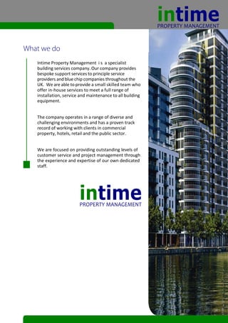 Intime Property Management i s a specialist
building services company. Our company provides
bespoke support services to principle service
providers and blue chip companies throughout the
UK. We are able to provide a small skilled team who
offer in-house services to meet a full range of
installation, service and maintenance to all building
equipment.


The company operates in a range of diverse and
challenging environments and has a proven track
record of working with clients in commercial
property, hotels, retail and the public sector.


We are focused on providing outstanding levels of
customer service and project management through
the experience and expertise of our own dedicated
staff.
 
