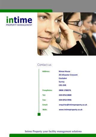 Address:      Nimax House
                             20 Ullswater Crescent
                             Coulsdon
                             Surrey
                             CR5 2HR

               Freephone:     0808 1788276

               Tel:           020 8763 8800

               Fax:           020 8763 9996

               Email:         enquiries@intimeproperty.co.uk

               Web:           www.intimeproperty.co.uk




Intime Property your facility management solutions
 