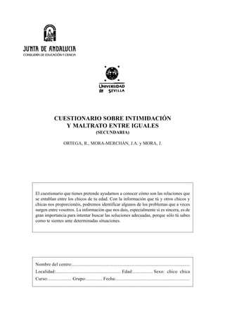 CUESTIONARIO SOBRE INTIMIDACIÓN
                Y MALTRATO ENTRE IGUALES
                                            (SECUNDARIA)

                    ORTEGA, R., MORA-MERCHÁN, J.A. y MORA, J.




El cuestionario que tienes pretende ayudarnos a conocer cómo son las relaciones que
se entablan entre los chicos de tu edad. Con la información que tú y otros chicos y
chicas nos proporcionéis, podremos identificar algunos de los problemas que a veces
surgen entre vosotros. La información que nos dais, especialmente si es sincera, es de
gran importancia para intentar buscar las soluciones adecuadas, porque sólo tú sabes
como te sientes ante determinadas situaciones.




Nombre del centro:................................................................................................
Localidad:..................................................... Edad:................ Sexo: chico chica
Curso:................... Grupo:............. Fecha:............................................................
 