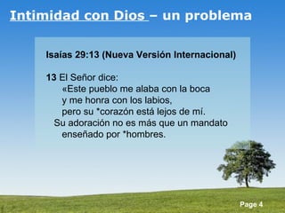 Intimidad con Dios  – un problema Isaías 29:13 (Nueva Versión Internacional) 13  El Señor dice:        «Este pueblo me alaba con la boca        y me honra con los labios,        pero su *corazón está lejos de mí.     Su adoración no es más que un mandato        enseñado por *hombres.  