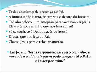 Todos anseiam pela presença do Pai. A humanidade clama, há um vazio dentro do homem! O diabo colocou um anteparo para você não ver Jesus. Ele é o único caminho que nos leva ao Pai! Só se conhece à Deus através de Jesus! É Jesus que nos leva ao Pai. Chame Jesus para o relacionamento. Em Jo. 14:6  “Jesus respondeu: Eu sou o caminho, a verdade e a vida; ninguém pode chegar até o Pai a não ser por mim.” 
