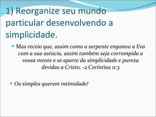 1) Reorganize seu mundo particular desenvolvendo a simplicidade. Mas  receio que, assim como a serpente enganou a Eva com a sua astúcia, assim também seja corrompida a vossa mente e se aparte da simplicidade e pureza devidas a Cristo. -2 Coríntios 11:3 Os simples querem intimidade! 