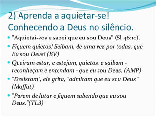 2) Aprenda a aquietar-se! Conhecendo a Deus no silêncio. "Aquietai-vos e sabei que eu sou Deus" (Sl 46:10). Fiquem quietos! Saibam, de uma vez por todas, que Eu sou Deus! (BV) Queiram estar, e estejam, quietos, e saibam - reconheçam e entendam - que eu sou Deus. (AMP) "Desistam", ele grita, "admitam que eu sou Deus." (Moffat) "Parem de lutar e fiquem sabendo que eu sou Deus."(TLB) 