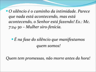 O silêncio é o caminho da intimidade. Parece que nada está acontecendo, mas está acontecendo, o Senhor está fazendo! Ex.: Mc. 7:24-30 – Mulher siro-fenícia. É na fase do silêncio que manifestamos quem somos! Quem tem promessas, não morre antes da hora! 