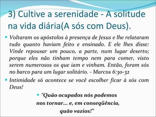 3) Cultive a serenidade - A solitude na vida diária(A sós com Deus). Voltaram os apóstolos à presença de Jesus e lhe relataram tudo quanto haviam feito e ensinado. E ele lhes disse: Vinde repousar um pouco, a parte, num lugar deserto; porque eles não tinham tempo nem para comer, visto serem numerosos os que iam e vinham. Então, foram sós no barco para um lugar solitário. - Marcos 6:30-32 Intimidade só acontece se você escolher ficar à sós com Deus! “ Quão ocupados nós podemos nos tornar... e, em conseqüência, quão vazios!” 