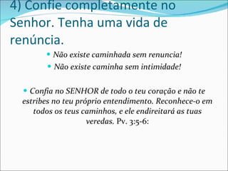 4) Confie completamente no Senhor. Tenha uma vida de renúncia. Não existe caminhada sem renuncia! Não existe caminha sem intimidade! Confia no SENHOR de todo o teu coração e não te estribes no teu próprio entendimento. Reconhece-o em todos os teus caminhos, e ele endireitará as tuas veredas.  Pv. 3:5-6: 