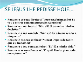 SE JESUS LHE PEDISSE HOJE... Renuncie os seus direitos! “Você está brincando? Eu vou é entrar com um processo na justiça!” Renuncie o seu futuro! “Não dá! Já tomei as minhas decisões.” Renuncie a sua vontade! “Não eu! Eu não me rendo a ninguém.” Renuncie os seus sonhos! “Nunca! Depois de tanto que eu trabalhei!” Renuncie o seu companheiro!  “Eu? É a minha vida!” Renuncie as suas finanças! “O quê? Tenho planos de me aposentar!” 