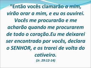 “ Então vocês clamarão  a mim, virão orar a mim, e eu os ouvirei. Vocês me procurarão e me acharão quando me procurarem de todo o coração.Eu me deixarei ser encontrado por vocês, declara o SENHOR, e os trarei de volta do cativeiro. (Jr. 29:12-14) 