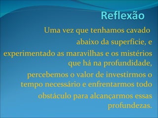 Uma vez que tenhamos cavado  abaixo da superfície, e experimentado as maravilhas e os mistérios que há na profundidade, percebemos o valor de investirmos o tempo necessário e enfrentarmos todo obstáculo para alcançarmos essas profundezas. 