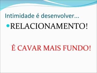 Intimidade é desenvolver... RELACIONAMENTO! É CAVAR MAIS FUNDO! 