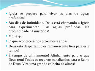 Igreja se prepare para viver os dias de águas profundas! São dias de intimidade. Deus está chamando a Igreja para experimentar  as águas profundas. Na profundidade há mistérios! Mt. 13:44 O que acontecerá nos próximos 7 anos?  Deus está despertando os remanescente fiéis para este tempo! É tempo de alinhamento! Alinhamento para o que Deus tem! Todos os recursos canalizados para o Reino de Deus. Virá uma grande colheita de almas! 