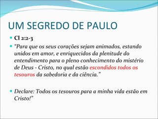 UM SEGREDO DE PAULO Cl 2:2-3 “ Para que os seus corações sejam animados, estando unidos em amor, e enriquecidos da plenitude do entendimento para o pleno conhecimento do mistério de Deus - Cristo, no qual estão  escondidos todos os tesouros  da sabedoria e da ciência.” Declare: Todos os tesouros para a minha vida estão em Cristo!” 
