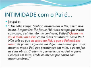 INTIMIDADE com o Pai é... Jo14:8-11 “ Disse-lhe Felipe: Senhor, mostra-nos o Pai, e isso nos basta. Respondeu-lhe Jesus: Há tanto tempo que estou convosco, e ainda não me conheces, Felipe?  Quem me viu a mim, viu o Pai ; como dizes tu: Mostra-nos o Pai? Não crês tu que  eu estou no Pai, e que o Pai está em mim ? As palavras que eu vos digo, não as digo por mim mesmo; mas o Pai, que permanece em mim, é quem faz as suas obras. Crede-me que eu estou no Pai, e que o Pai está em mim; crede ao menos por causa das mesmas obras.” 