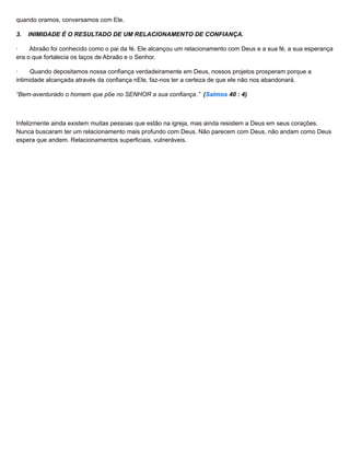 quando oramos, conversamos com Ele.
3. INIMIDADE É O RESULTADO DE UM RELACIONAMENTO DE CONFIANÇA.
· Abraão foi conhecido como o pai da fé. Ele alcançou um relacionamento com Deus e a sua fé, a sua esperança
era o que fortalecia os laços de Abraão e o Senhor.
· Quando depositamos nossa confiança verdadeiramente em Deus, nossos projetos prosperam porque a
intimidade alcançada através da confiança nEle, faz-nos ter a certeza de que ele não nos abandonará.
“Bem-aventurado o homem que põe no SENHOR a sua confiança.” (Salmos 40 : 4)
Infelizmente ainda existem muitas pessoas que estão na igreja, mas ainda resistem a Deus em seus corações.
Nunca buscaram ter um relacionamento mais profundo com Deus. Não parecem com Deus, não andam como Deus
espera que andem. Relacionamentos superficiais, vulneráveis.
 