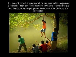 Já reparou? E mais fácil ser-se verdadeiro com os estranhos. As pessoas
que viajam de Trem começam a falar com estranhos e contam coisas que
nunca contaram aos amigos, porque, com um estranho, não se sentem
envolvidas.
 