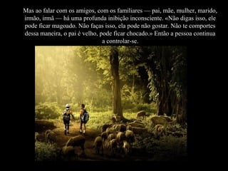 Mas ao falar com os amigos, com os familiares — pai, mãe, mulher, marido,
irmão, irmã — há uma profunda inibição inconsciente. «Não digas isso, ele
pode ficar magoado. Não faças isso, ela pode não gostar. Não te comportes
dessa maneira, o pai é velho, pode ficar chocado.» Então a pessoa continua
a controlar-se.
 