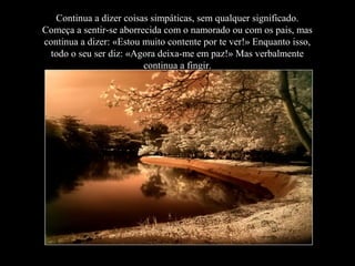 Continua a dizer coisas simpáticas, sem qualquer significado.
Começa a sentir-se aborrecida com o namorado ou com os pais, mas
continua a dizer: «Estou muito contente por te ver!» Enquanto isso,
todo o seu ser diz: «Agora deixa-me em paz!» Mas verbalmente
continua a fingir.
 