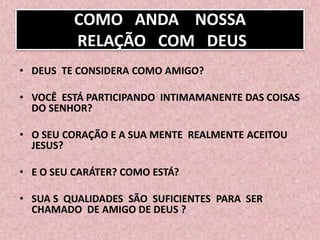 COMO ANDA NOSSA
RELAÇÃO COM DEUS
• DEUS TE CONSIDERA COMO AMIGO?
• VOCÊ ESTÁ PARTICIPANDO INTIMAMANENTE DAS COISAS
DO SENHOR?
• O SEU CORAÇÃO E A SUA MENTE REALMENTE ACEITOU
JESUS?
• E O SEU CARÁTER? COMO ESTÁ?
• SUA S QUALIDADES SÃO SUFICIENTES PARA SER
CHAMADO DE AMIGO DE DEUS ?
 
