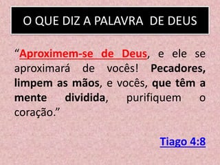 O QUE DIZ A PALAVRA DE DEUS
“Aproximem-se de Deus, e ele se
aproximará de vocês! Pecadores,
limpem as mãos, e vocês, que têm a
mente dividida, purifiquem o
coração.”
Tiago 4:8
 