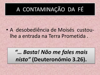 A CONTAMINAÇÃO DA FÉ
• A desobediência de Moisés custou-
lhe a entrada na Terra Prometida .
“… Basta! Não me fales mais
nisto” (Deuteronómio 3.26).
 