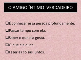 O AMIGO ÍNTIMO VERDADEIRO
É conhecer essa pessoa profundamente.
Passar tempo com ela.
Saber o que ela gosta.
O que ela quer.
Fazer as coisas juntos.
 