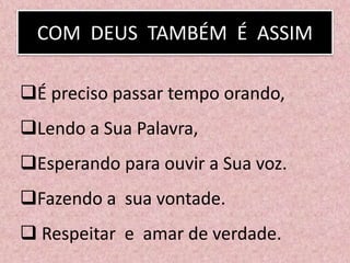 COM DEUS TAMBÉM É ASSIM
É preciso passar tempo orando,
Lendo a Sua Palavra,
Esperando para ouvir a Sua voz.
Fazendo a sua vontade.
 Respeitar e amar de verdade.
 