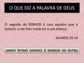 O QUE DIZ A PALAVRA DE DEUS
O segredo do SENHOR é com aqueles que o
temem; e ele lhes mostrará a sua aliança.
SALMOS 25:14
AMIGO ÍNTIMO CONHECE O SEGREDO DO OUTRO.
 