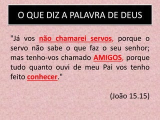 O QUE DIZ A PALAVRA DE DEUS
"Já vos não chamarei servos, porque o
servo não sabe o que faz o seu senhor;
mas tenho-vos chamado AMIGOS, porque
tudo quanto ouvi de meu Pai vos tenho
feito conhecer."
(João 15.15)
 
