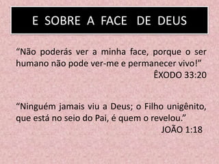 “Não poderás ver a minha face, porque o ser
humano não pode ver-me e permanecer vivo!”
ÊXODO 33:20
“Ninguém jamais viu a Deus; o Filho unigênito,
que está no seio do Pai, é quem o revelou.”
JOÃO 1:18
E SOBRE A FACE DE DEUS
 