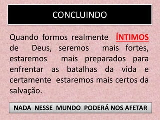 CONCLUINDO
Quando formos realmente ÍNTIMOS
de Deus, seremos mais fortes,
estaremos mais preparados para
enfrentar as batalhas da vida e
certamente estaremos mais certos da
salvação.
NADA NESSE MUNDO PODERÁ NOS AFETAR
 