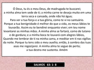 SALMOS 63: 1- 8
Ó Deus, tu és o meu Deus, de madrugada te buscarei;
a minha alma tem sede de ti; a minha carne te deseja muito em uma
terra seca e cansada, onde não há água;
Para ver a tua força e a tua glória, como te vi no santuário.
Porque a tua benignidade é melhor do que a vida, os meus lábios te
louvarão. Assim eu te bendirei enquanto viver; em teu nome
levantarei as minhas mãos. A minha alma se fartará, como de tutano
e de gordura; e a minha boca te louvará com alegres lábios,
Quando me lembrar de ti na minha cama, e meditar em ti nas vigílias
da noite. Porque tu tens sido o meu auxílio; então, à sombra das tuas
asas me regozijarei. A minha alma te segue de perto;
a tua destra me sustenta. Amém
 